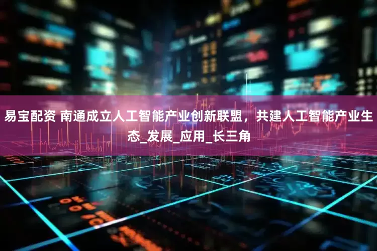 易宝配资 南通成立人工智能产业创新联盟，共建人工智能产业生态_发展_应用_长三角