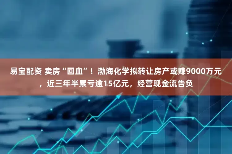 易宝配资 卖房“回血”！渤海化学拟转让房产或赚9000万元，近三年半累亏逾15亿元，经营现金流告负