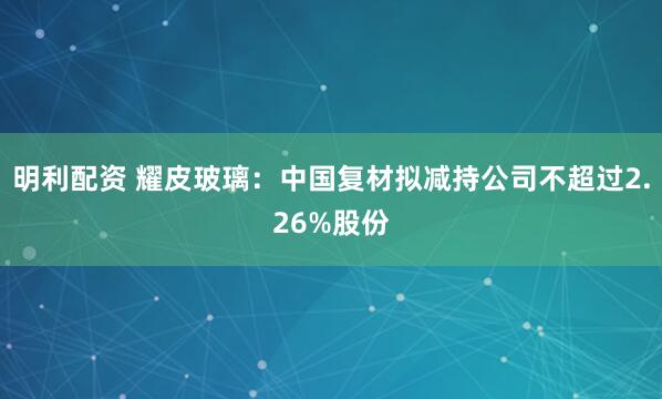 明利配资 耀皮玻璃：中国复材拟减持公司不超过2.26%股份