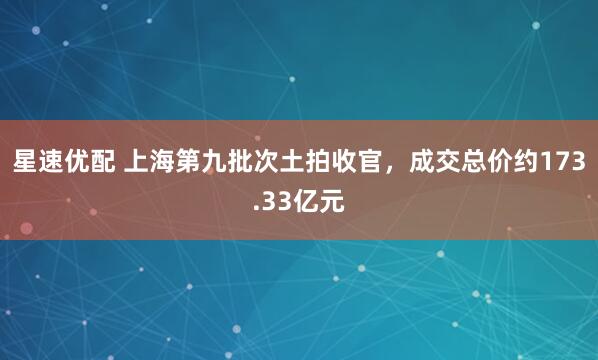 星速优配 上海第九批次土拍收官，成交总价约173.33亿元