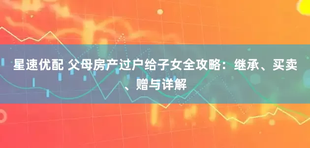 星速优配 父母房产过户给子女全攻略：继承、买卖、赠与详解
